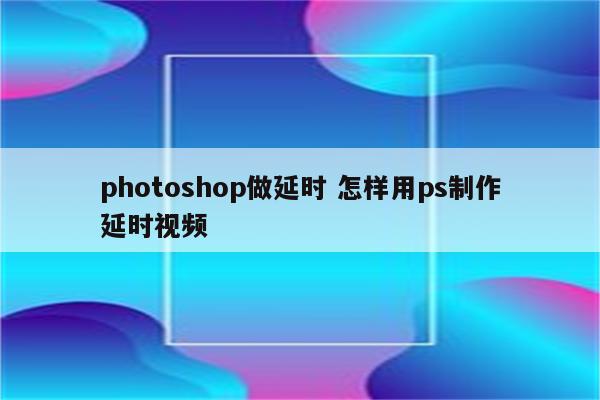 photoshop做延时 怎样用ps制作延时视频