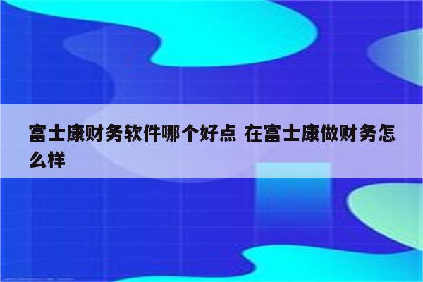 富士康财务软件哪个好点 在富士康做财务怎么样