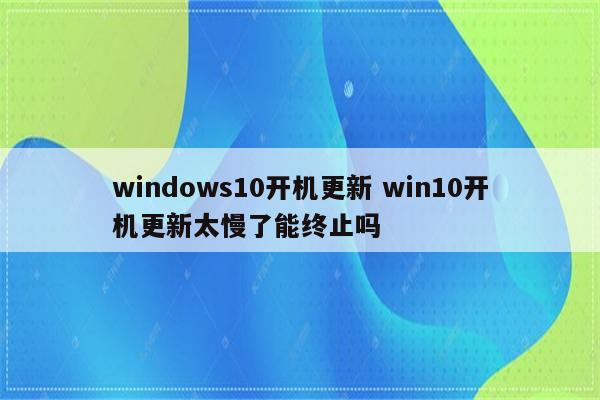 windows10开机更新 win10开机更新太慢了能终止吗