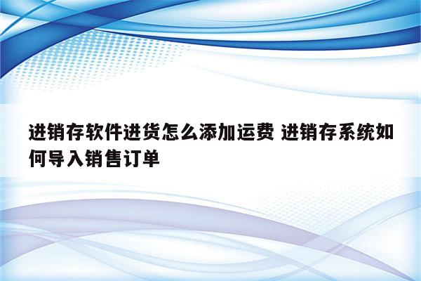 进销存软件进货怎么添加运费 进销存系统如何导入销售订单