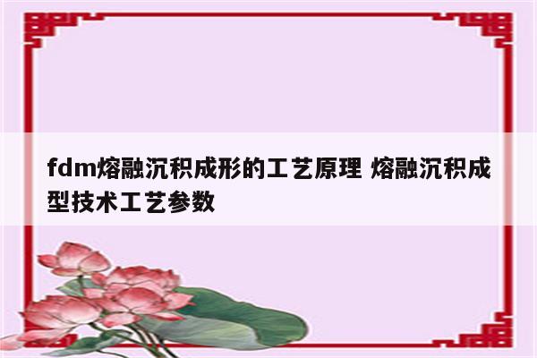 fdm熔融沉积成形的工艺原理 熔融沉积成型技术工艺参数