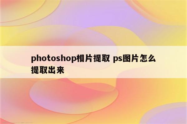 photoshop相片提取 ps图片怎么提取出来