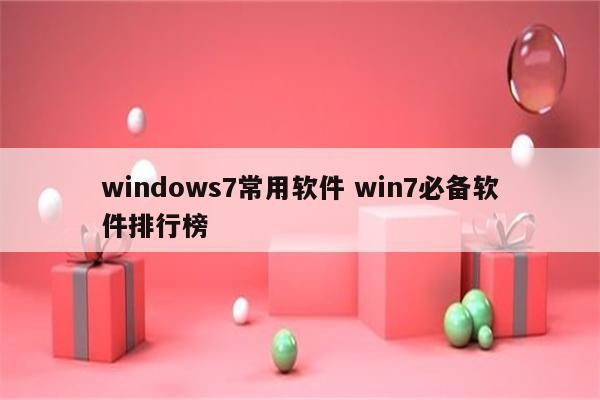 windows7常用软件 win7必备软件排行榜