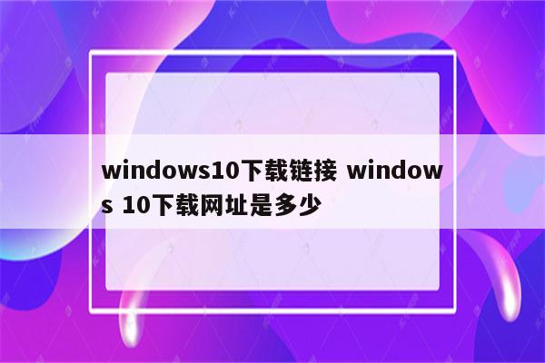 windows10下载链接 windows 10下载网址是多少