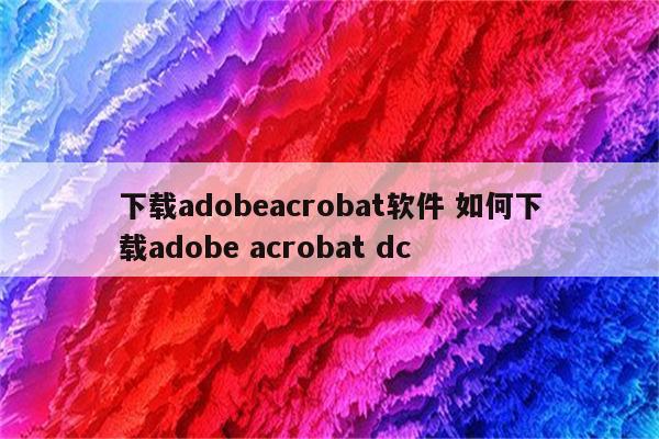 下载adobeacrobat软件 如何下载adobe acrobat dc