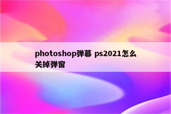 photoshop弹幕 ps2021怎么关掉弹窗