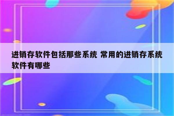 进销存软件包括那些系统 常用的进销存系统软件有哪些