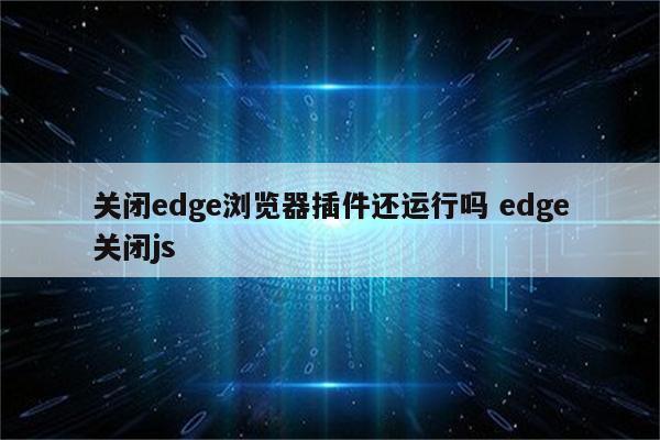 关闭edge浏览器插件还运行吗 edge关闭js