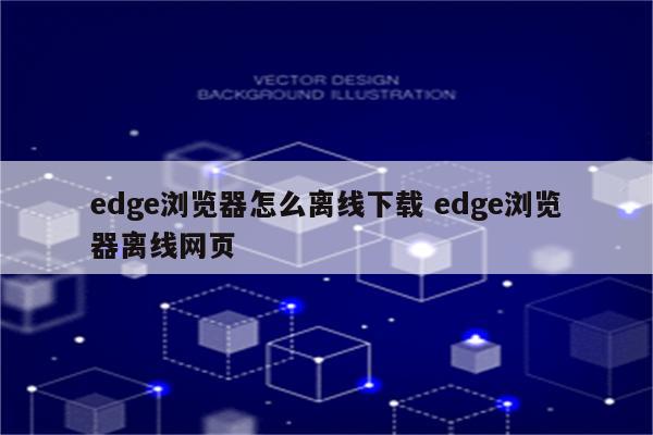 edge浏览器怎么离线下载 edge浏览器离线网页