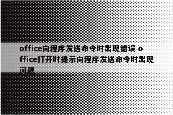 office向程序发送命令时出现错误 office打开时提示向程序发送命令时出现问题