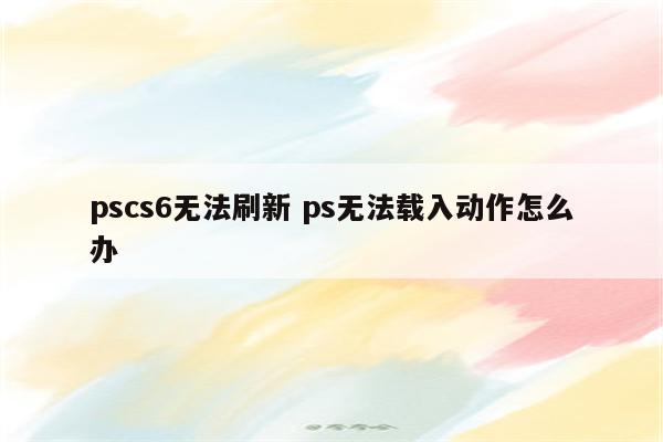 pscs6无法刷新 ps无法载入动作怎么办