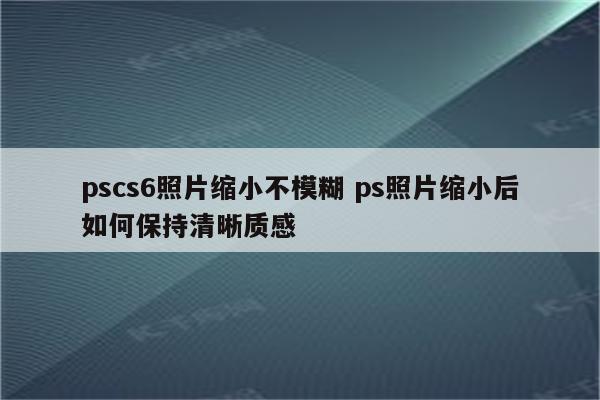 pscs6照片缩小不模糊 ps照片缩小后如何保持清晰质感