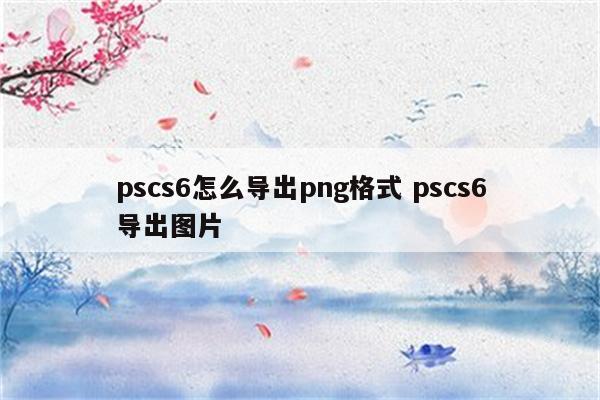 pscs6怎么导出png格式 pscs6导出图片