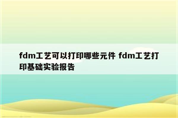 fdm工艺可以打印哪些元件 fdm工艺打印基础实验报告