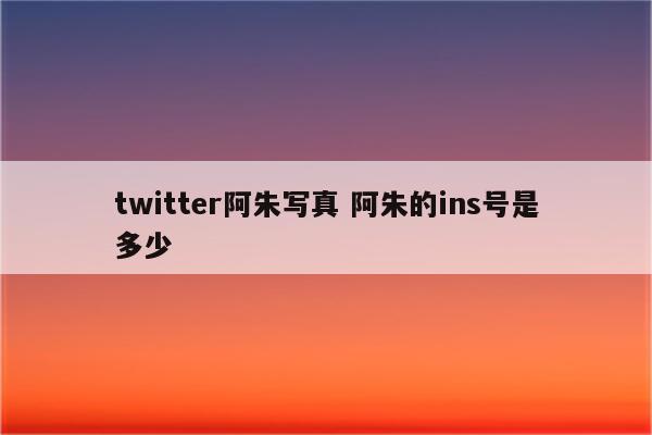 twitter阿朱写真 阿朱的ins号是多少