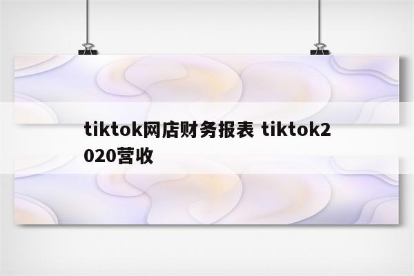 tiktok网店财务报表 tiktok2020营收