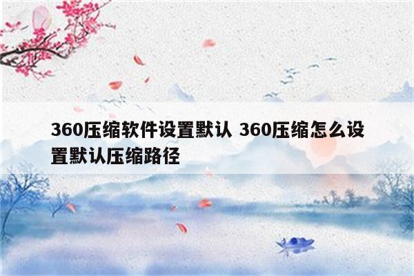 360压缩软件设置默认 360压缩怎么设置默认压缩路径