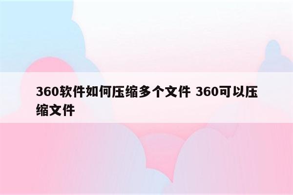 360软件如何压缩多个文件 360可以压缩文件