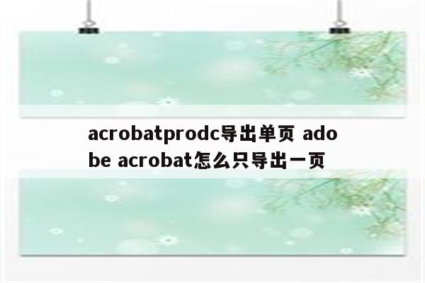 acrobatprodc导出单页 adobe acrobat怎么只导出一页