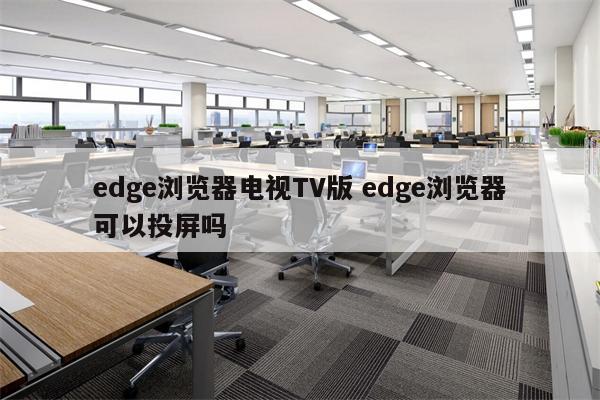 edge浏览器电视TV版 edge浏览器可以投屏吗