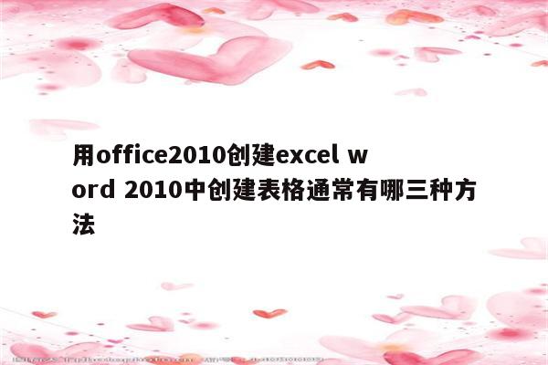 用office2010创建excel word 2010中创建表格通常有哪三种方法