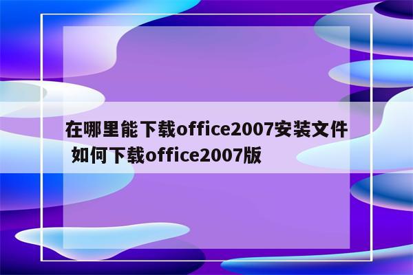 在哪里能下载office2007安装文件 如何下载office2007版