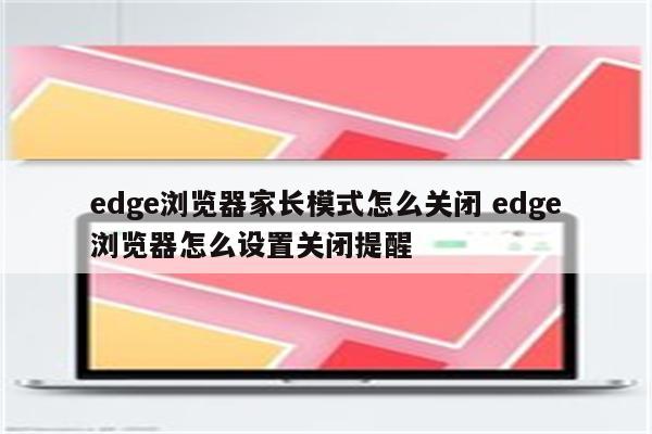 edge浏览器家长模式怎么关闭 edge浏览器怎么设置关闭提醒