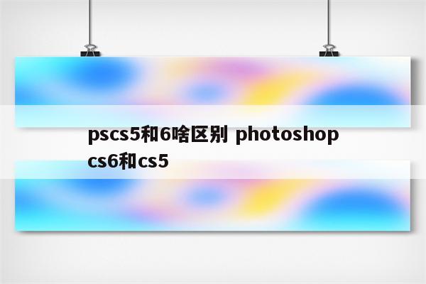 pscs5和6啥区别 photoshopcs6和cs5