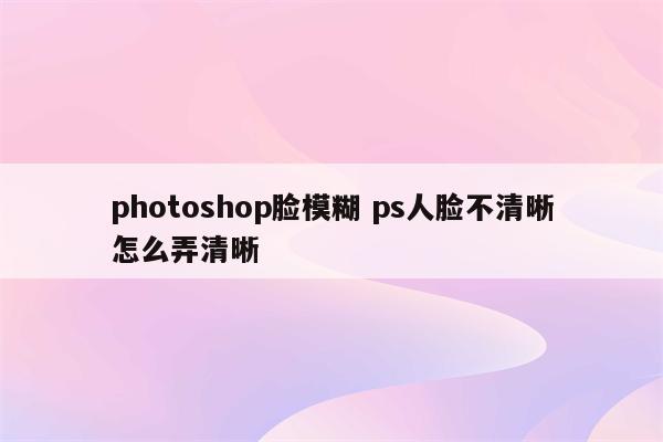 photoshop脸模糊 ps人脸不清晰怎么弄清晰