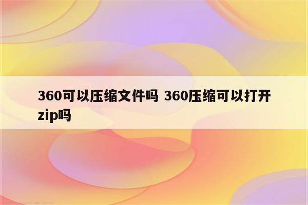 360可以压缩文件吗 360压缩可以打开zip吗