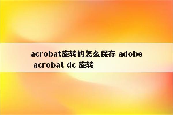 acrobat旋转的怎么保存 adobe acrobat dc 旋转