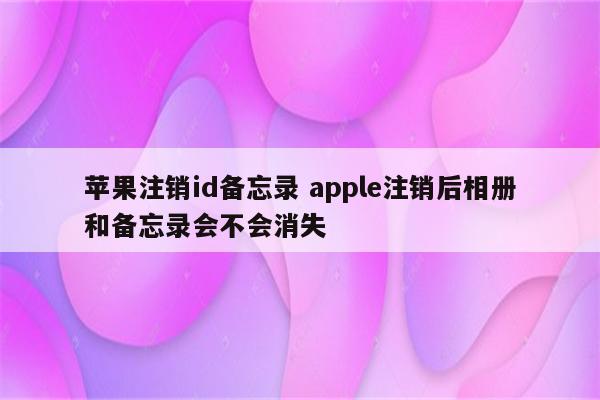 苹果注销id备忘录 apple注销后相册和备忘录会不会消失