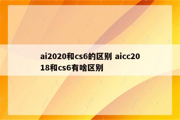 ai2020和cs6的区别 aicc2018和cs6有啥区别
