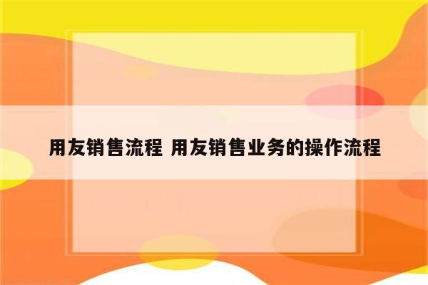 用友销售流程 用友销售业务的操作流程