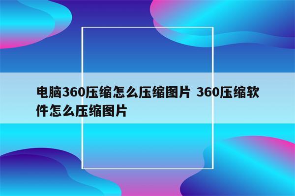 电脑360压缩怎么压缩图片 360压缩软件怎么压缩图片
