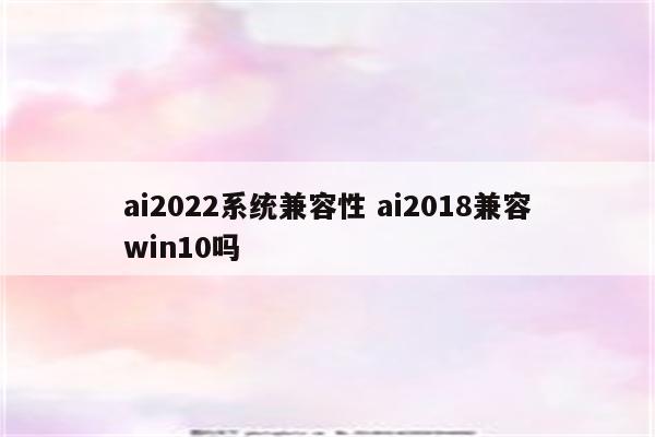 ai2022系统兼容性 ai2018兼容win10吗