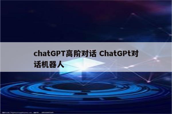 chatGPT高阶对话 ChatGPt对话机器人