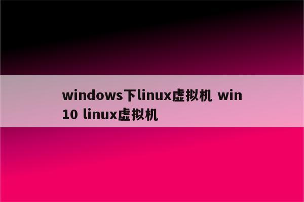 windows下linux虚拟机 win10 linux虚拟机