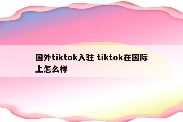 国外tiktok入驻 tiktok在国际上怎么样