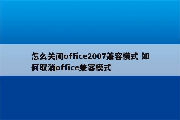 怎么关闭office2007兼容模式 如何取消office兼容模式