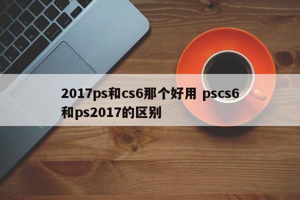 2017ps和cs6那个好用 pscs6和ps2017的区别