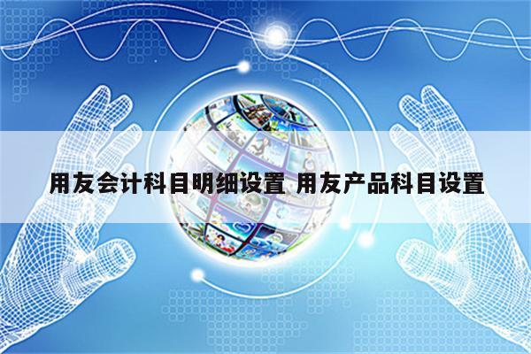 详细阅读:用友会计科目明细设置 用友产品科目设置 用友会计科目明细设置 用友产品科目设置
