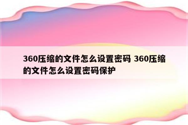 360压缩的文件怎么设置密码 360压缩的文件怎么设置密码保护