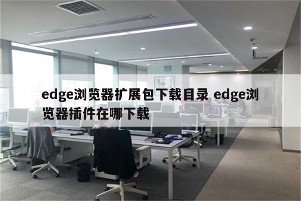 edge浏览器扩展包下载目录 edge浏览器插件在哪下载