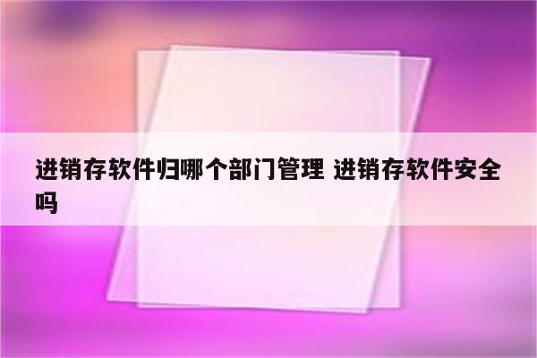 进销存软件归哪个部门管理 进销存软件安全吗