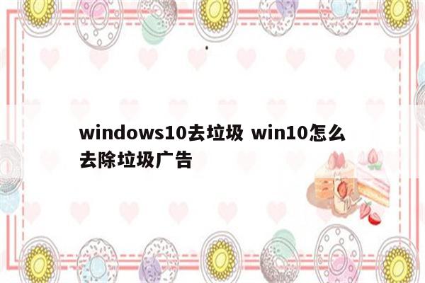 windows10去垃圾 win10怎么去除垃圾广告