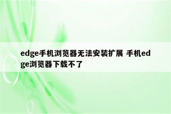 edge手机浏览器无法安装扩展 手机edge浏览器下载不了