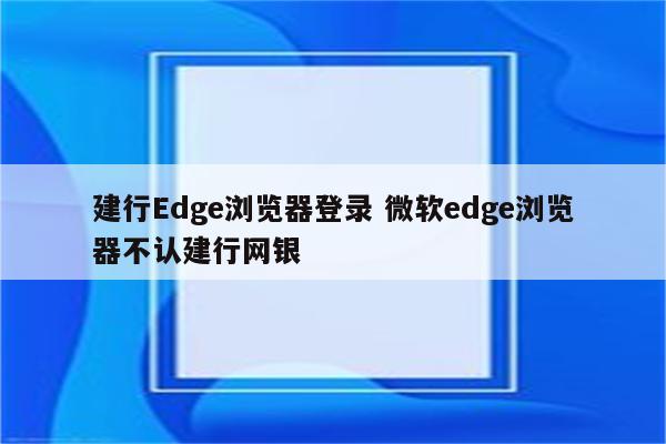 建行Edge浏览器登录 微软edge浏览器不认建行网银