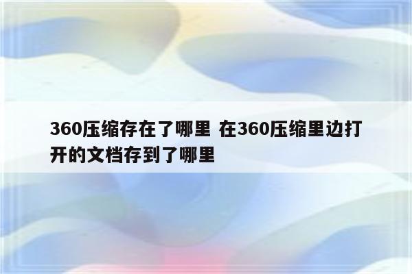 360压缩存在了哪里 在360压缩里边打开的文档存到了哪里