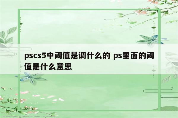 pscs5中阈值是调什么的 ps里面的阈值是什么意思
